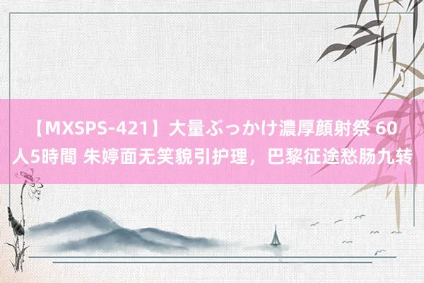 【MXSPS-421】大量ぶっかけ濃厚顔射祭 60人5時間 朱婷面无笑貌引护理，巴黎征途愁肠九转