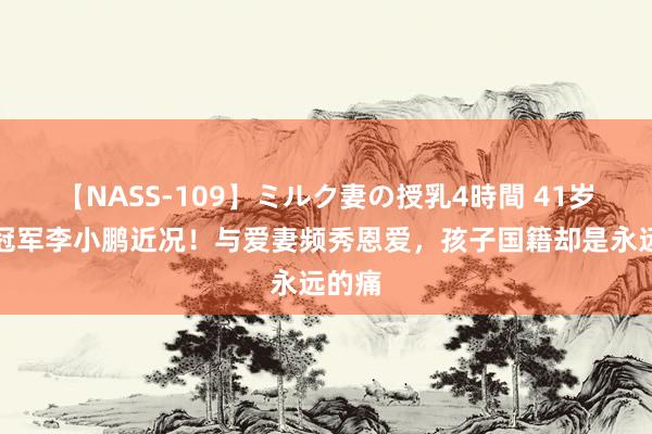 【NASS-109】ミルク妻の授乳4時間 41岁奥运冠军李小鹏近况！与爱妻频秀恩爱，孩子国籍却是永远的痛