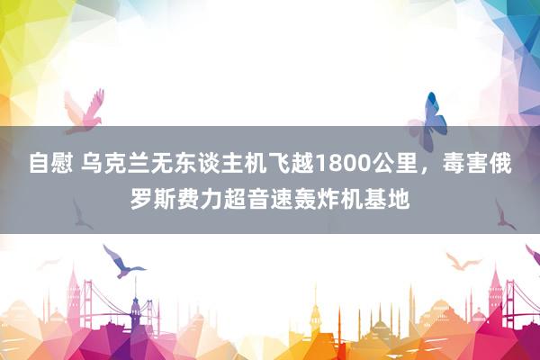 自慰 乌克兰无东谈主机飞越1800公里，毒害俄罗斯费力超音速轰炸机基地