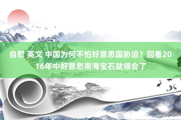 自慰 英文 中国为何不怕好意思国胁迫？回看2016年中好意思南海宝石就领会了