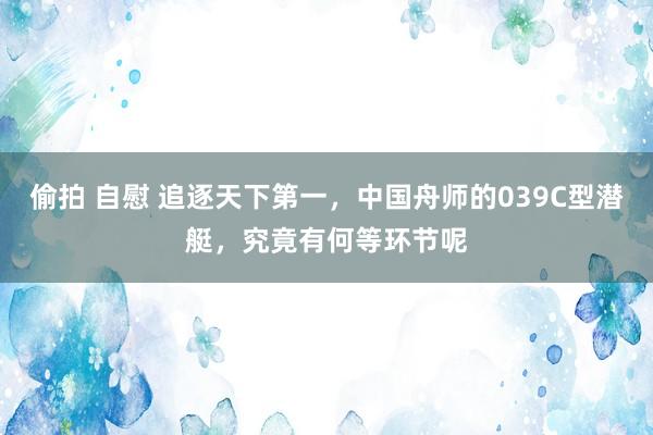 偷拍 自慰 追逐天下第一，中国舟师的039C型潜艇，究竟有何等环节呢