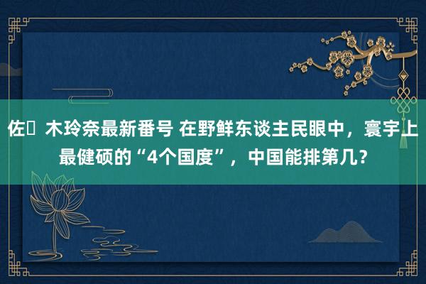 佐々木玲奈最新番号 在野鲜东谈主民眼中，寰宇上最健硕的“4个国度”，中国能排第几？