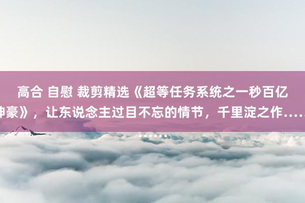 高合 自慰 裁剪精选《超等任务系统之一秒百亿神豪》，让东说念主过目不忘的情节，千里淀之作……