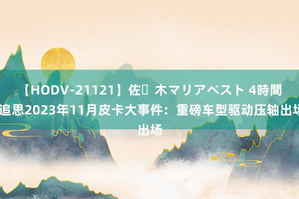 【HODV-21121】佐々木マリアベスト 4時間 追思2023年11月皮卡大事件：重磅车型驱动压轴出场