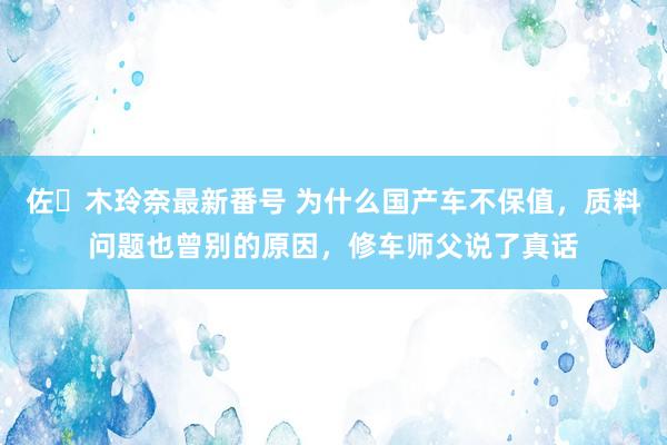 佐々木玲奈最新番号 为什么国产车不保值，质料问题也曾别的原因，修车师父说了真话