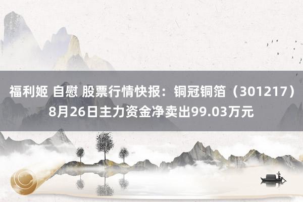 福利姬 自慰 股票行情快报：铜冠铜箔（301217）8月26日主力资金净卖出99.03万元