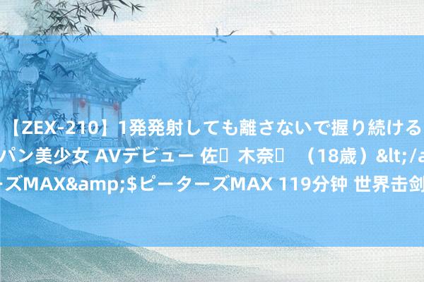 【ZEX-210】1発発射しても離さないで握り続けるチ○ポ大好きパイパン美少女 AVデビュー 佐々木奈々 （18歳）</a>2014-01-15ピーターズMAX&$ピーターズMAX 119分钟 世界击剑冠军赛总决赛｜江苏队夺得个东谈主赛四项冠军