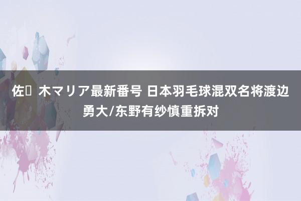 佐々木マリア最新番号 日本羽毛球混双名将渡边勇大/东野有纱慎重拆对