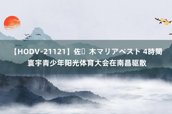 【HODV-21121】佐々木マリアベスト 4時間 寰宇青少年阳光体育大会在南昌驱散