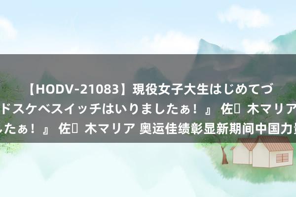 【HODV-21083】現役女子大生はじめてづくしのセックス 『私のドスケベスイッチはいりましたぁ！』 佐々木マリア 奥运佳绩彰显新期间中国力量