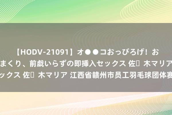 【HODV-21091】オ●●コおっぴろげ！お姉ちゃん 四六時中濡れまくり、前戯いらずの即挿入セックス 佐々木マリア 江西省赣州市员工羽毛球团体赛收官