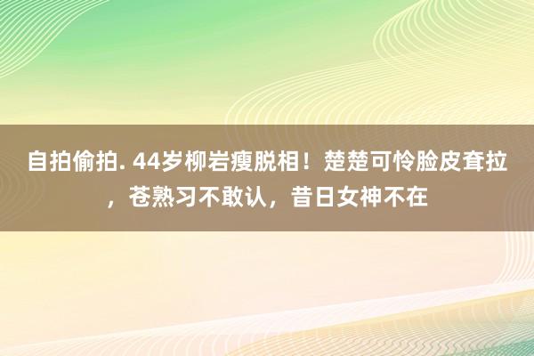 自拍偷拍. 44岁柳岩瘦脱相！楚楚可怜脸皮耷拉，苍熟习不敢认，昔日女神不在