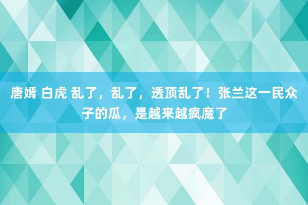 唐嫣 白虎 乱了，乱了，透顶乱了！张兰这一民众子的瓜，是越来越疯魔了