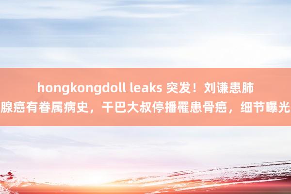 hongkongdoll leaks 突发！刘谦患肺腺癌有眷属病史，干巴大叔停播罹患骨癌，细节曝光