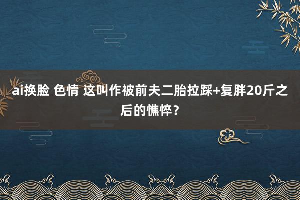 ai换脸 色情 这叫作被前夫二胎拉踩+复胖20斤之后的憔悴？