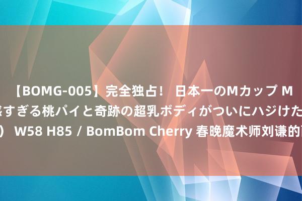 【BOMG-005】完全独占！ 日本一のMカップ MOMO！ 限界突破！ 敏感すぎる桃パイと奇跡の超乳ボディがついにハジけた！ 19才 B106（M65） W58 H85 / BomBom Cherry 春晚魔术师刘谦的两幅神态：台前光鲜亮丽，台后却是个“老烟枪”