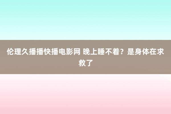 伦理久播播快播电影网 晚上睡不着？是身体在求救了