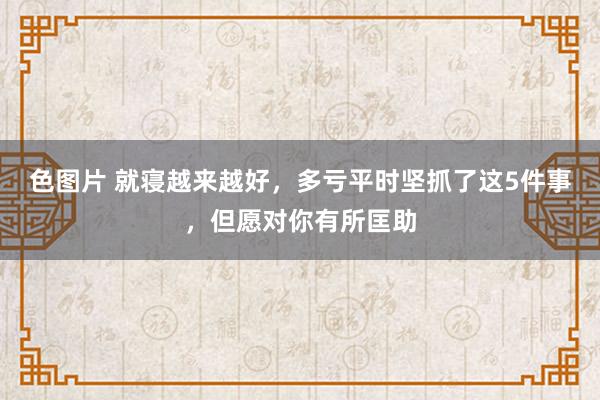 色图片 就寝越来越好，多亏平时坚抓了这5件事，但愿对你有所匡助