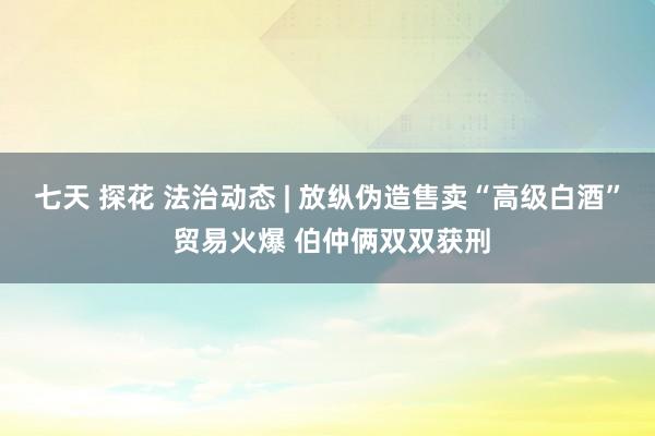 七天 探花 法治动态 | 放纵伪造售卖“高级白酒” 贸易火爆 伯仲俩双双获刑