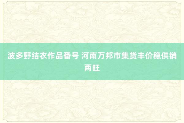 波多野结衣作品番号 河南万邦市集货丰价稳供销两旺