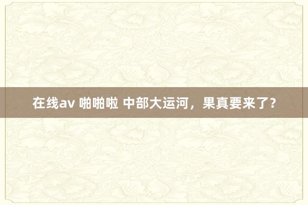 在线av 啪啪啦 中部大运河，果真要来了？