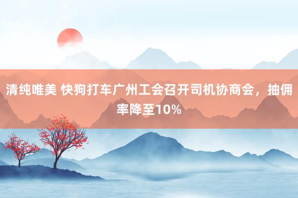 清纯唯美 快狗打车广州工会召开司机协商会，抽佣率降至10%