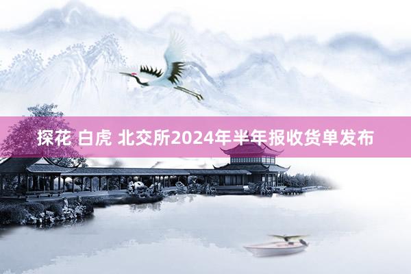 探花 白虎 北交所2024年半年报收货单发布