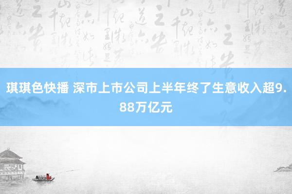 琪琪色快播 深市上市公司上半年终了生意收入超9.88万亿元