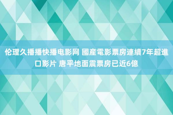 伦理久播播快播电影网 國産電影票房連續7年超進口影片 唐平地面震票房已近6億