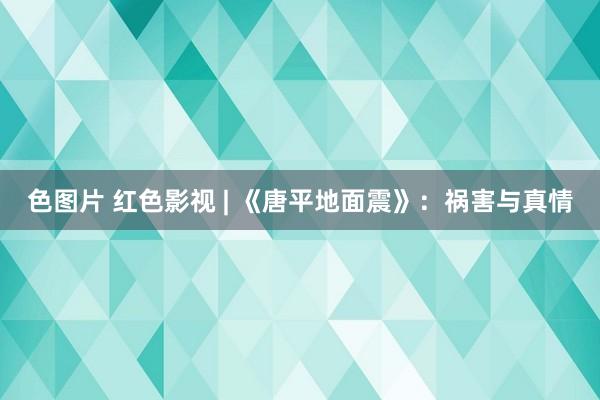 色图片 红色影视 | 《唐平地面震》：祸害与真情