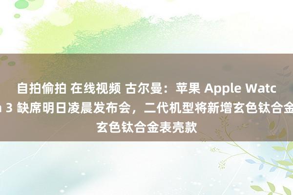 自拍偷拍 在线视频 古尔曼：苹果 Apple Watch Ultra 3 缺席明日凌晨发布会，二代机型将新增玄色钛合金表壳款