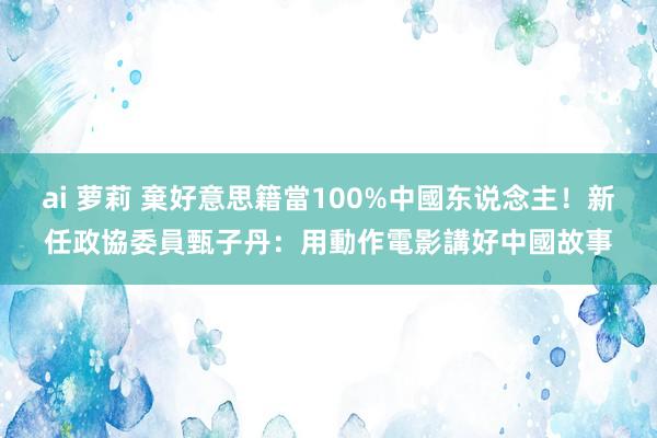 ai 萝莉 棄好意思籍當100%中國东说念主！新任政協委員甄子丹：用動作電影講好中國故事