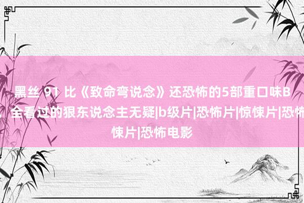 黑丝 91 比《致命弯说念》还恐怖的5部重口味B级片，全看过的狠东说念主无疑|b级片|恐怖片|惊悚片|恐怖电影