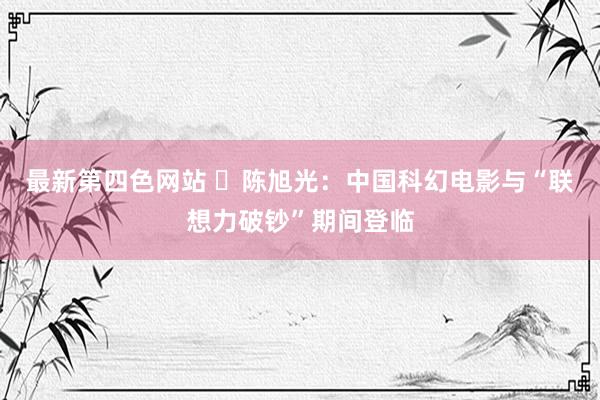 最新第四色网站 ​陈旭光：中国科幻电影与“联想力破钞”期间登临