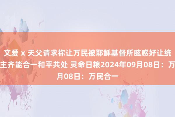 文爱 x 天父请求祢让万民被耶稣基督所眩惑好让统统东谈主齐能合一和平共处 灵命日粮2024年09月08日：万民合一