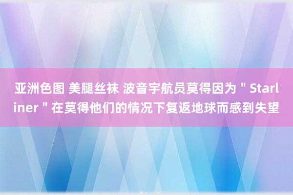 亚洲色图 美腿丝袜 波音宇航员莫得因为＂Starliner＂在莫得他们的情况下复返地球而感到失望