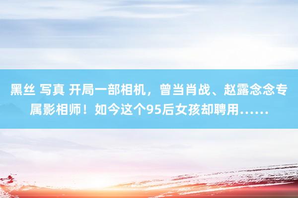 黑丝 写真 开局一部相机，曾当肖战、赵露念念专属影相师！如今这个95后女孩却聘用……