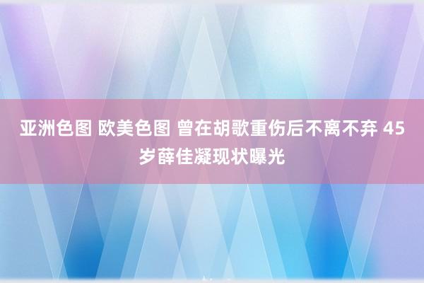 亚洲色图 欧美色图 曾在胡歌重伤后不离不弃 45岁薛佳凝现状曝光