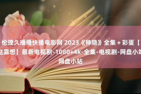 伦理久播播快播电影网 2023《神隐》全集＋彩蛋【赵露想】最新电视剧-1080+4k-全集-电视剧-网盘小站