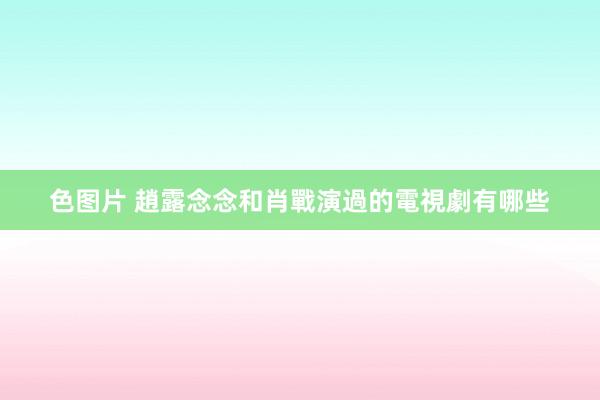 色图片 趙露念念和肖戰演過的電視劇有哪些