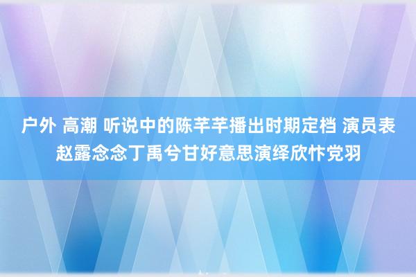 户外 高潮 听说中的陈芊芊播出时期定档 演员表赵露念念丁禹兮甘好意思演绎欣忭党羽