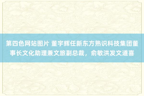 第四色网站图片 董宇辉任新东方熟识科技集团董事长文化助理兼文旅副总裁，俞敏洪发文道喜