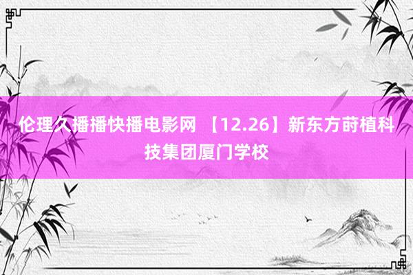 伦理久播播快播电影网 【12.26】新东方莳植科技集团厦门学校