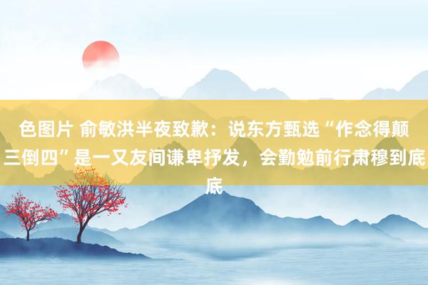 色图片 俞敏洪半夜致歉：说东方甄选“作念得颠三倒四”是一又友间谦卑抒发，会勤勉前行肃穆到底