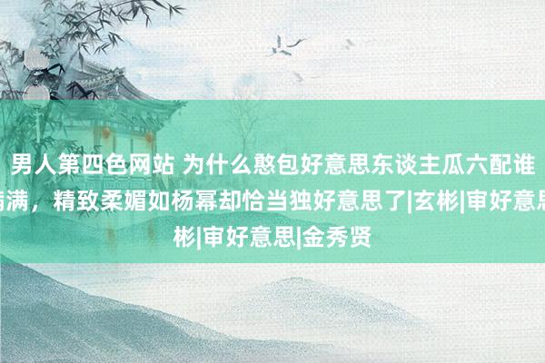 男人第四色网站 为什么憨包好意思东谈主瓜六配谁都张力满满，精致柔媚如杨幂却恰当独好意思了|玄彬|审好意思|金秀贤