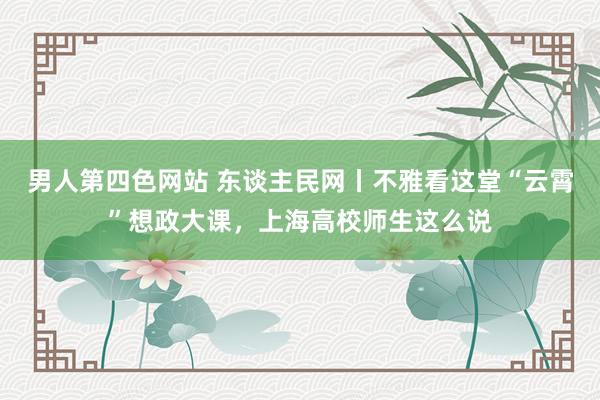 男人第四色网站 东谈主民网丨不雅看这堂“云霄”想政大课，上海高校师生这么说