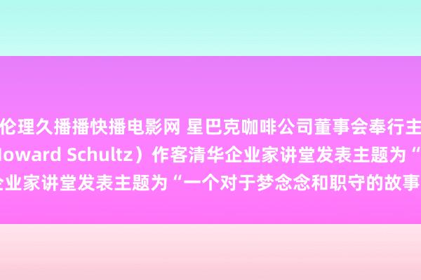 伦理久播播快播电影网 星巴克咖啡公司董事会奉行主席霍华德·舒尔茨（Howard Schultz）作客清华企业家讲堂发表主题为“一个对于梦念念和职守的故事”演讲全文