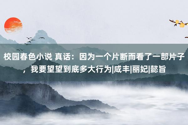 校园春色小说 真话：因为一个片断而看了一部片子，我要望望到底多大行为|咸丰|丽妃|懿旨