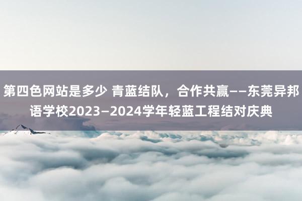 第四色网站是多少 青蓝结队，合作共赢——东莞异邦语学校2023—2024学年轻蓝工程结对庆典