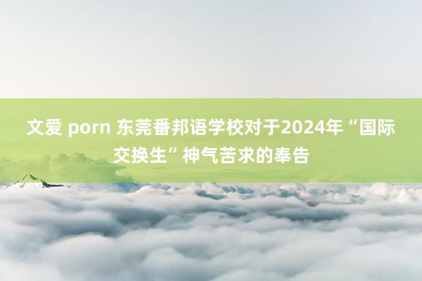 文爱 porn 东莞番邦语学校对于2024年“国际交换生”神气苦求的奉告